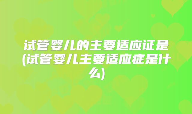 试管婴儿的主要适应证是(试管婴儿主要适应症是什么)
