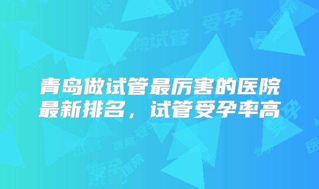 青岛做试管最厉害的医院最新排名，试管受孕率高