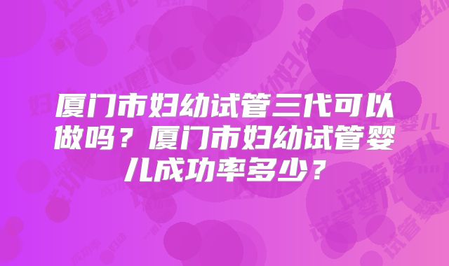厦门市妇幼试管三代可以做吗？厦门市妇幼试管婴儿成功率多少？
