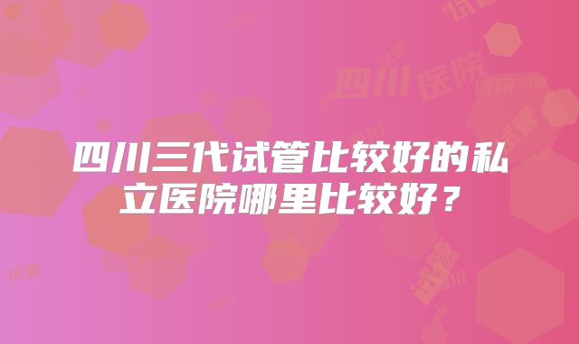 四川三代试管比较好的私立医院哪里比较好？