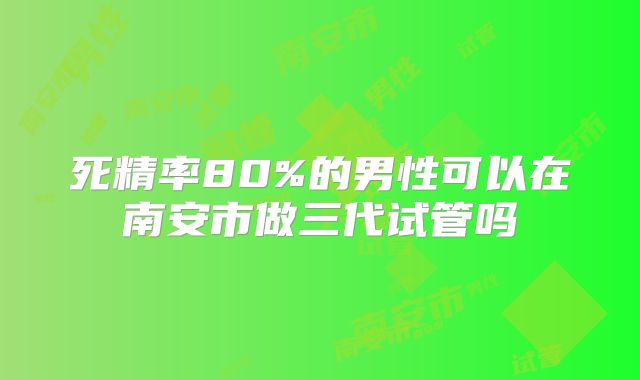 死精率80%的男性可以在南安市做三代试管吗