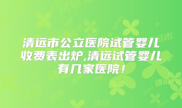清远市公立医院试管婴儿收费表出炉,清远试管婴儿有几家医院!