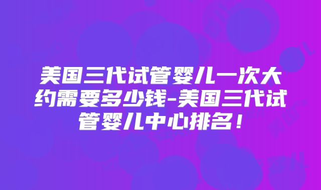 美国三代试管婴儿一次大约需要多少钱-美国三代试管婴儿中心排名！