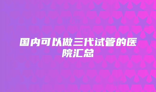 国内可以做三代试管的医院汇总