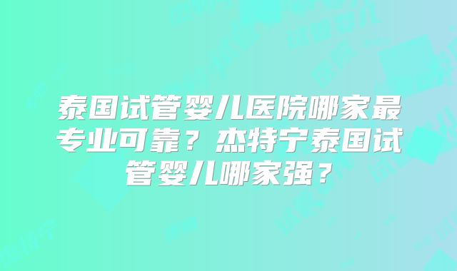 泰国试管婴儿医院哪家最专业可靠？杰特宁泰国试管婴儿哪家强？