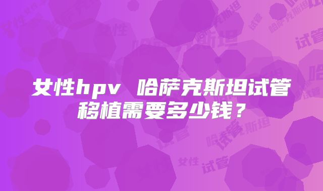 女性hpv 哈萨克斯坦试管移植需要多少钱？