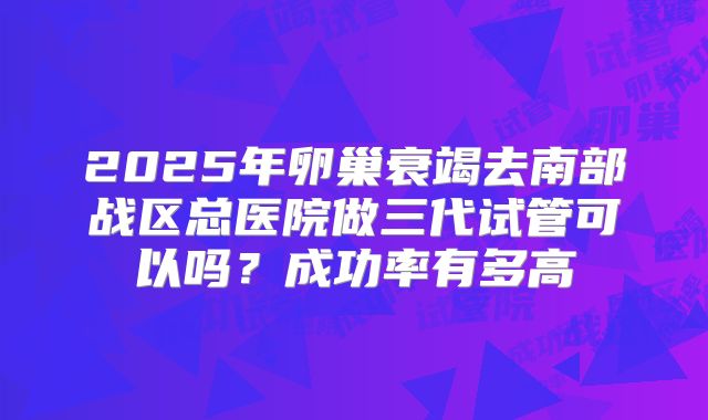 2025年卵巢衰竭去南部战区总医院做三代试管可以吗?成功率有多高