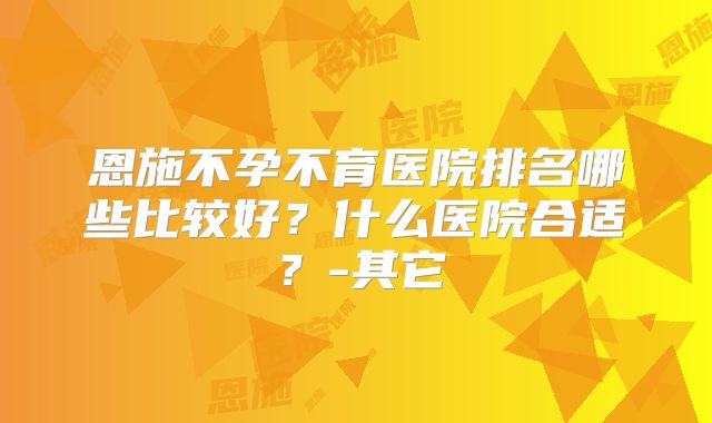 恩施不孕不育医院排名哪些比较好？什么医院合适？-其它