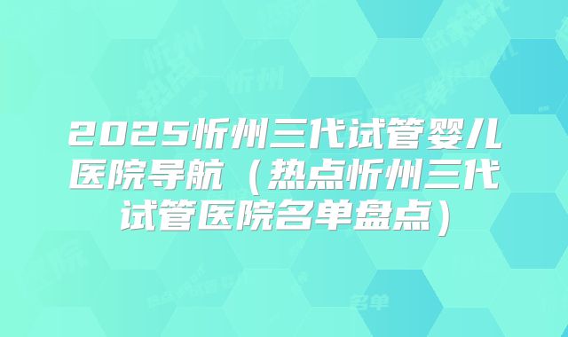 2025忻州三代试管婴儿医院导航（热点忻州三代试管医院名单盘点）
