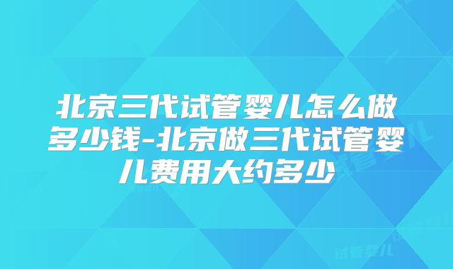 北京三代试管婴儿怎么做多少钱-北京做三代试管婴儿费用大约多少