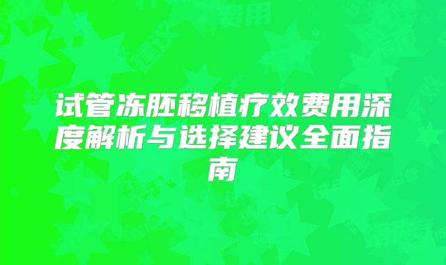 试管冻胚移植疗效费用深度解析与选择建议全面指南