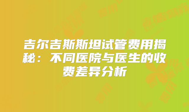 吉尔吉斯斯坦试管费用揭秘：不同医院与医生的收费差异分析