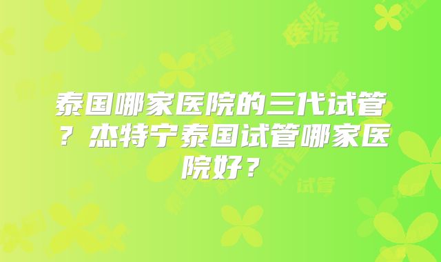 泰国哪家医院的三代试管？杰特宁泰国试管哪家医院好？