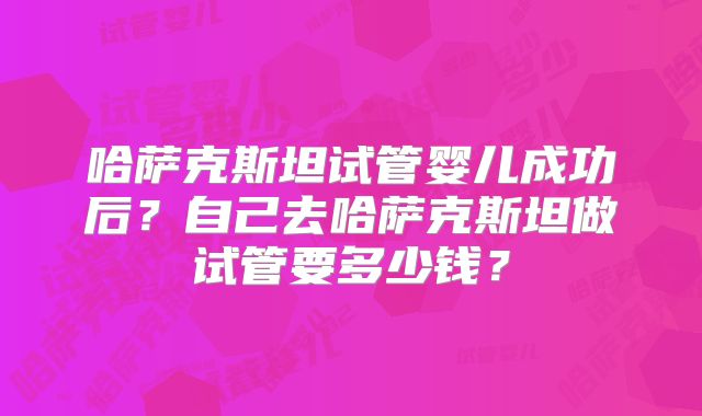哈萨克斯坦试管婴儿成功后？自己去哈萨克斯坦做试管要多少钱？