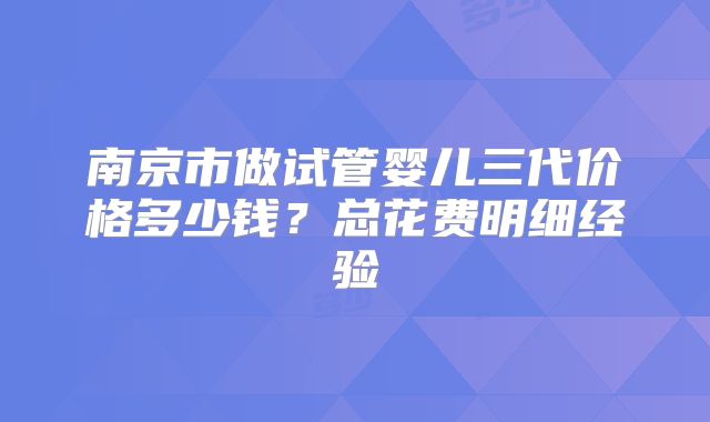 南京市做试管婴儿三代价格多少钱?总花费明细经验