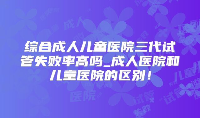 综合成人儿童医院三代试管失败率高吗_成人医院和儿童医院的区别！