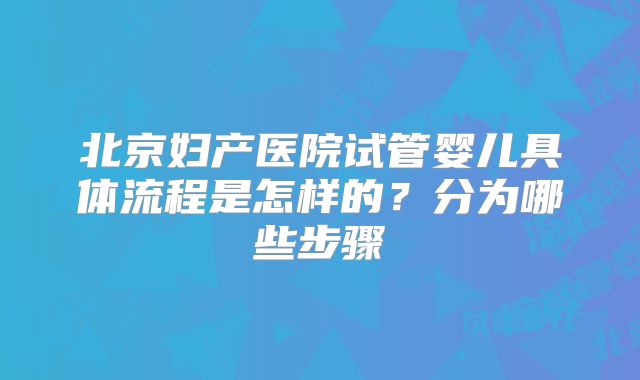 北京妇产医院试管婴儿具体流程是怎样的？分为哪些步骤