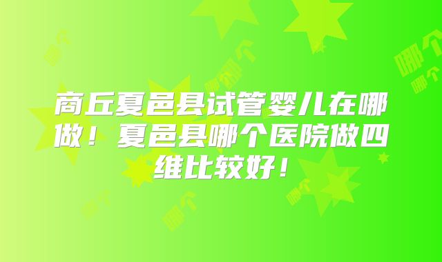 商丘夏邑县试管婴儿在哪做！夏邑县哪个医院做四维比较好！