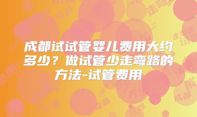 成都试试管婴儿费用大约多少？做试管少走弯路的方法-试管费用