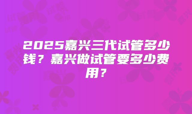 2025嘉兴三代试管多少钱？嘉兴做试管要多少费用？