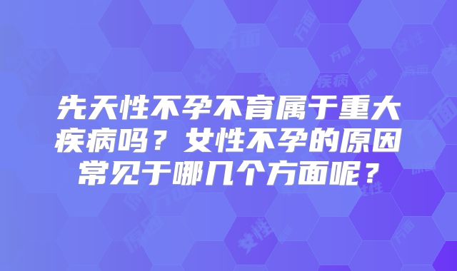 先天性不孕不育属于重大疾病吗？女性不孕的原因常见于哪几个方面呢？