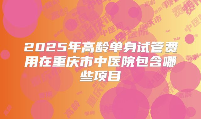 2025年高龄单身试管费用在重庆市中医院包含哪些项目