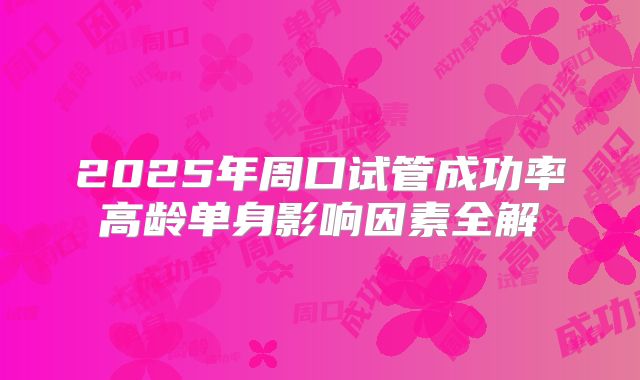 2025年周口试管成功率高龄单身影响因素全解