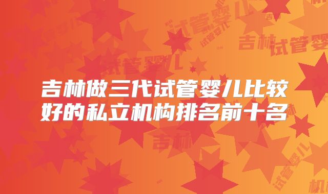 吉林做三代试管婴儿比较好的私立机构排名前十名