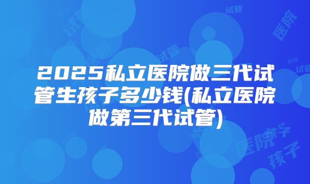 2025私立医院做三代试管生孩子多少钱(私立医院做第三代试管)