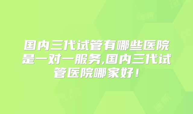 国内三代试管有哪些医院是一对一服务,国内三代试管医院哪家好！