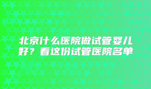 北京什么医院做试管婴儿好？看这份试管医院名单