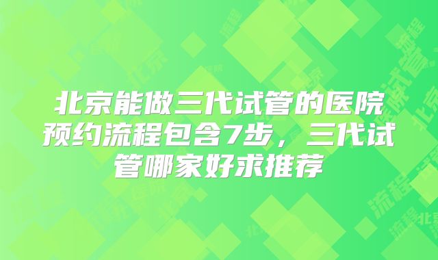 北京能做三代试管的医院预约流程包含7步，三代试管哪家好求推荐