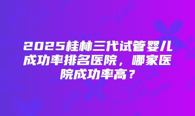 2025桂林三代试管婴儿成功率排名医院，哪家医院成功率高？