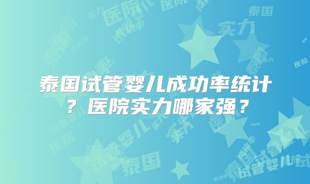 泰国试管婴儿成功率统计？医院实力哪家强？