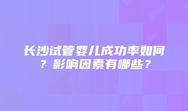长沙试管婴儿成功率如何？影响因素有哪些？