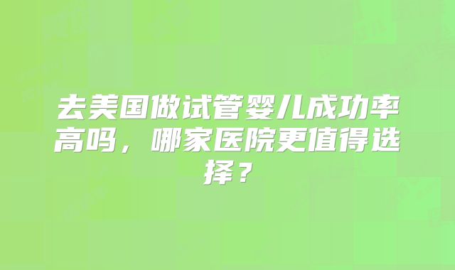 去美国做试管婴儿成功率高吗,哪家医院更值得选择?