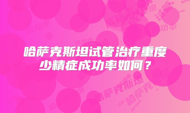 哈萨克斯坦试管治疗重度少精症成功率如何?