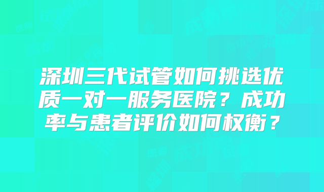 深圳三代试管如何挑选优质一对一服务医院？成功率与患者评价如何权衡？