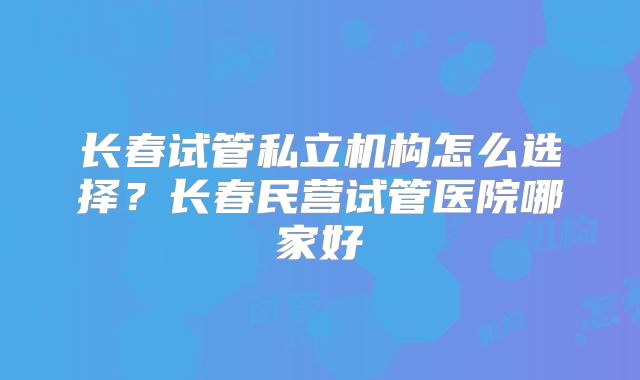 长春试管私立机构怎么选择？长春民营试管医院哪家好