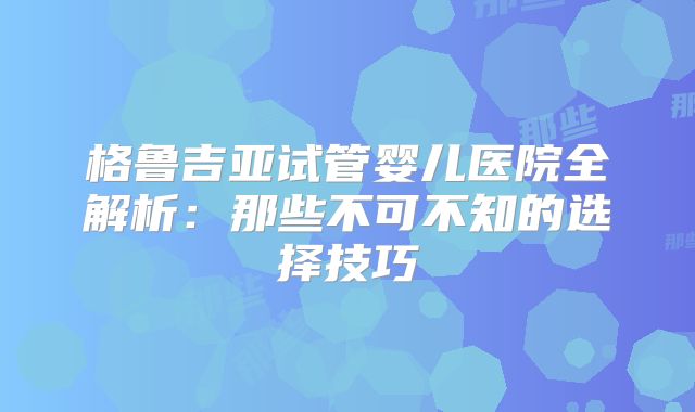 格鲁吉亚试管婴儿医院全解析：那些不可不知的选择技巧