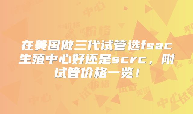 在美国做三代试管选fsac生殖中心好还是scrc，附试管价格一览！
