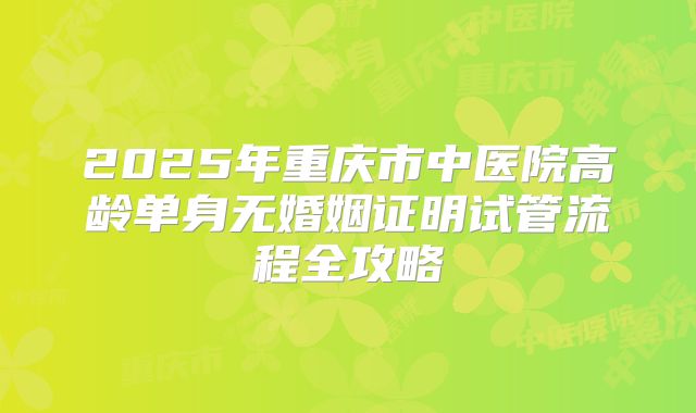 2025年重庆市中医院高龄单身无婚姻证明试管流程全攻略