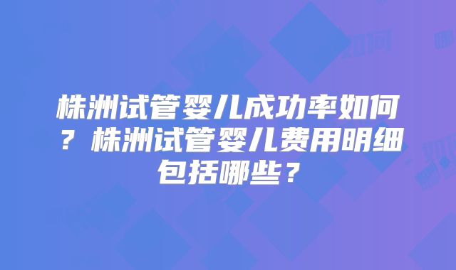 株洲试管婴儿成功率如何？株洲试管婴儿费用明细包括哪些？