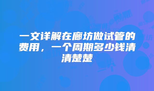 一文详解在廊坊做试管的费用,一个周期多少钱清清楚楚