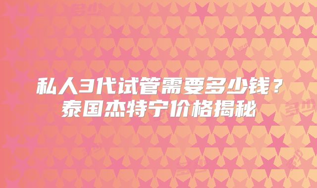 私人3代试管需要多少钱？泰国杰特宁价格揭秘