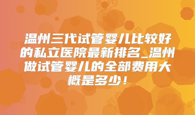 温州三代试管婴儿比较好的私立医院最新排名_温州做试管婴儿的全部费用大概是多少！
