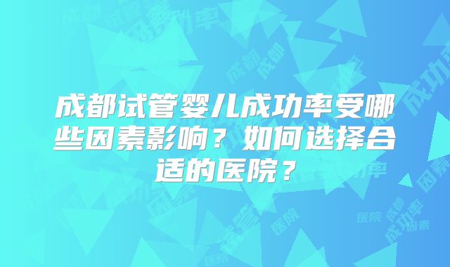 成都试管婴儿成功率受哪些因素影响？如何选择合适的医院？