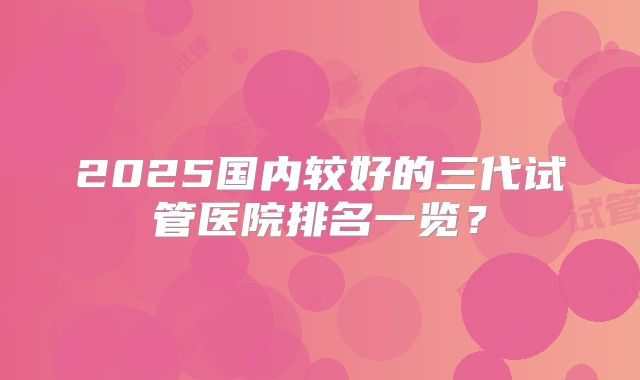 2025国内较好的三代试管医院排名一览？