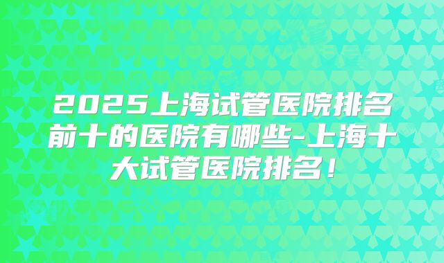 2025上海试管医院排名前十的医院有哪些-上海十大试管医院排名!