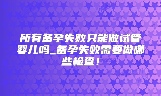 所有备孕失败只能做试管婴儿吗_备孕失败需要做哪些检查！